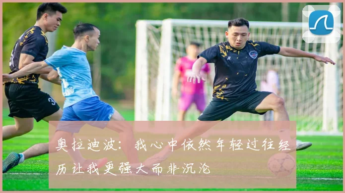 奥拉迪波：我心中依然年轻过往经历让我更强大而非沉沦