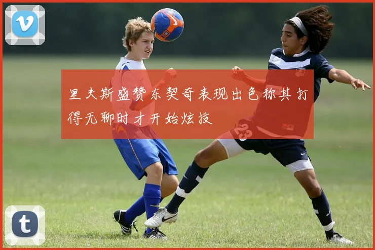 里夫斯盛赞东契奇表现出色称其打得无聊时才开始炫技