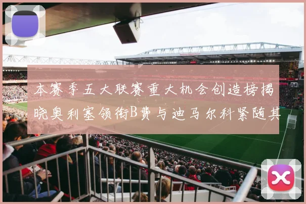 本赛季五大联赛重大机会创造榜揭晓奥利塞领衔B费与迪马尔科紧随其后