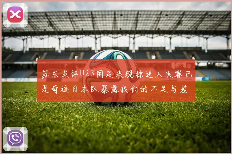 苏东点评U23国足表现称进入决赛已是奇迹日本队暴露我们的不足与差距