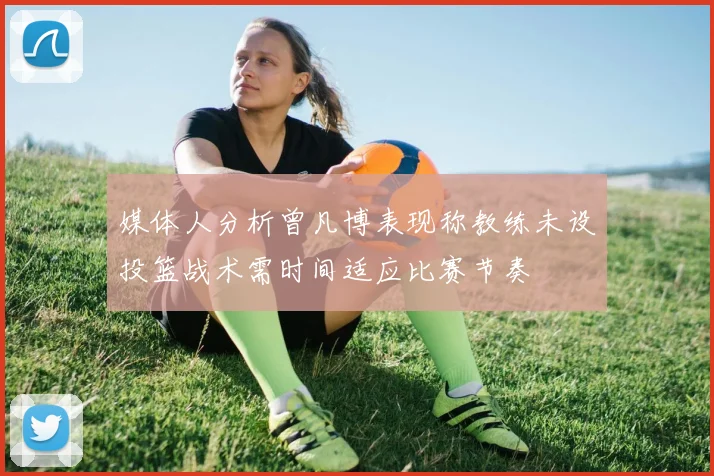 媒体人分析曾凡博表现称教练未设投篮战术需时间适应比赛节奏