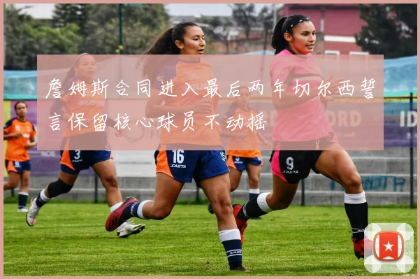 詹姆斯合同进入最后两年切尔西誓言保留核心球员不动摇