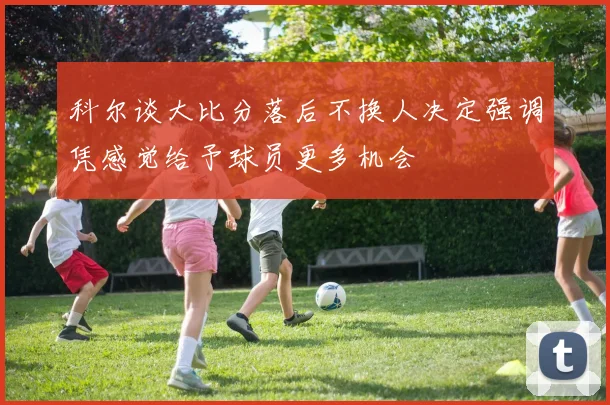 科尔谈大比分落后不换人决定强调凭感觉给予球员更多机会