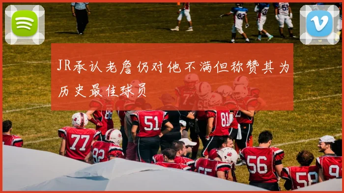 JR承认老詹仍对他不满但称赞其为历史最佳球员