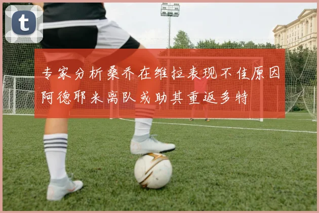 专家分析桑乔在维拉表现不佳原因阿德耶米离队或助其重返多特