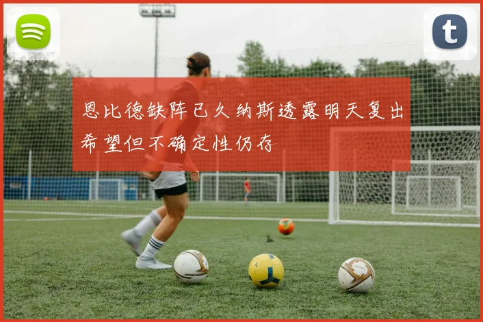 恩比德缺阵已久纳斯透露明天复出希望但不确定性仍存