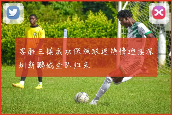 客胜三镇成功保级球迷热情迎接深圳新鹏城全队归来