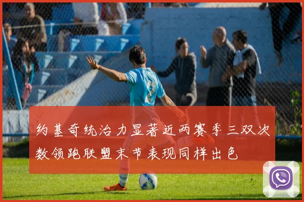 约基奇统治力显著近两赛季三双次数领跑联盟末节表现同样出色