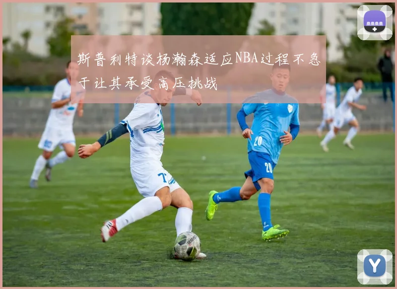 斯普利特谈杨瀚森适应NBA过程不急于让其承受高压挑战