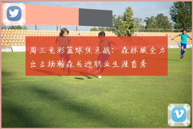 周三竞彩篮球焦点战：森林狼全力出击杨瀚森或迎职业生涯首秀