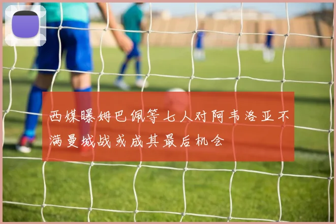 西媒曝姆巴佩等七人对阿韦洛亚不满曼城战或成其最后机会