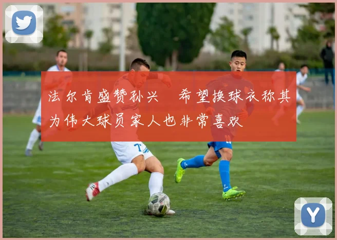 法尔肯盛赞孙兴慜希望换球衣称其为伟大球员家人也非常喜欢