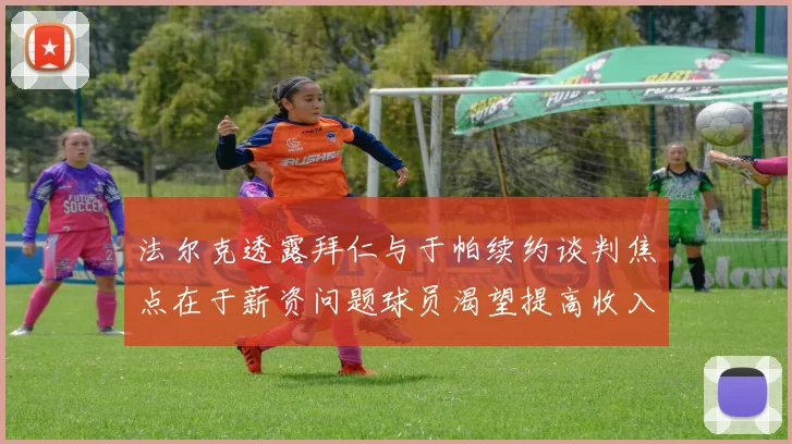 法尔克透露拜仁与于帕续约谈判焦点在于薪资问题球员渴望提高收入